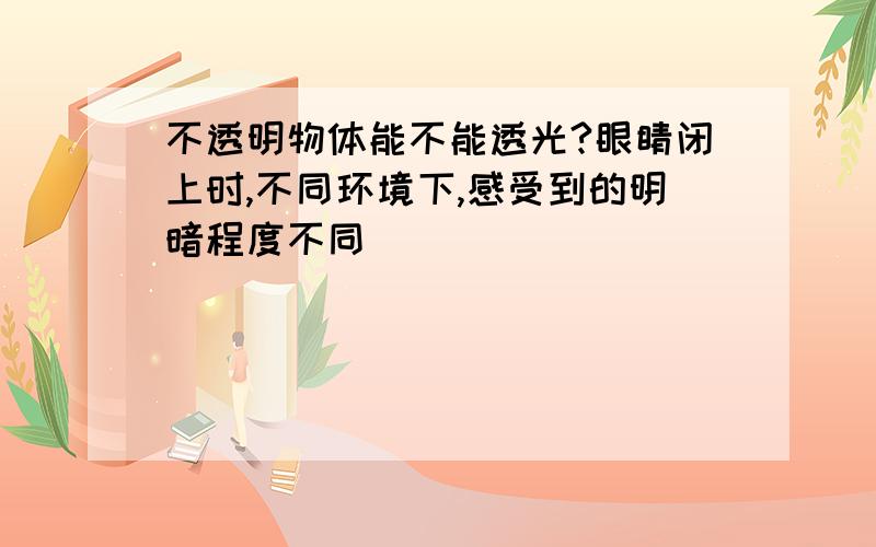 不透明物体能不能透光?眼睛闭上时,不同环境下,感受到的明暗程度不同