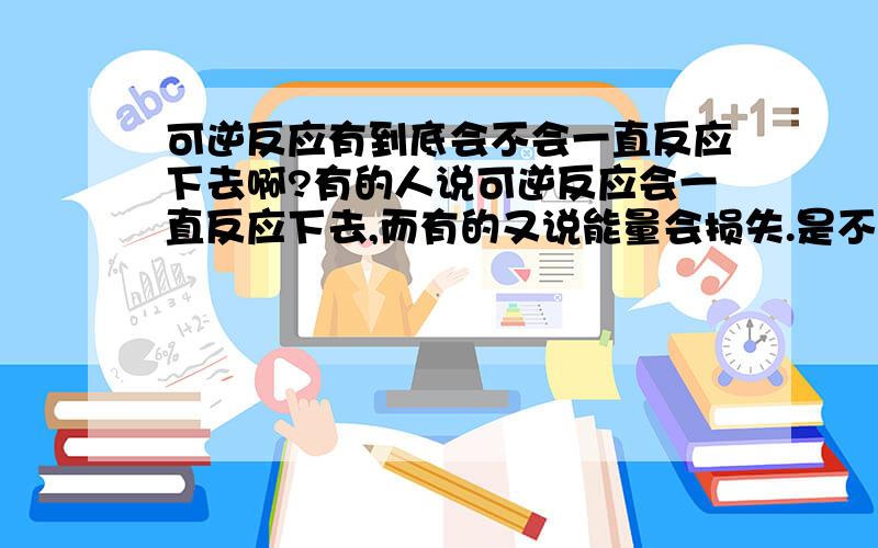 可逆反应有到底会不会一直反应下去啊?有的人说可逆反应会一直反应下去,而有的又说能量会损失.是不是它损失了能量之后又会吸收能量呢?还是可逆反应只会反应一段时间?