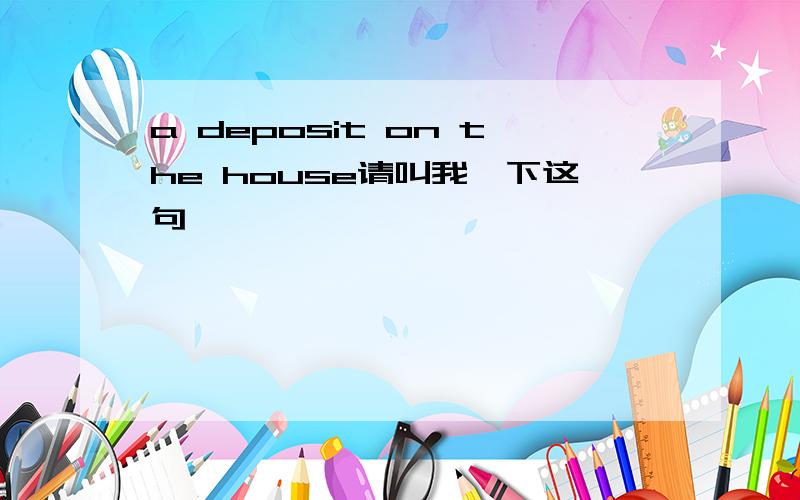 a deposit on the house请叫我一下这句