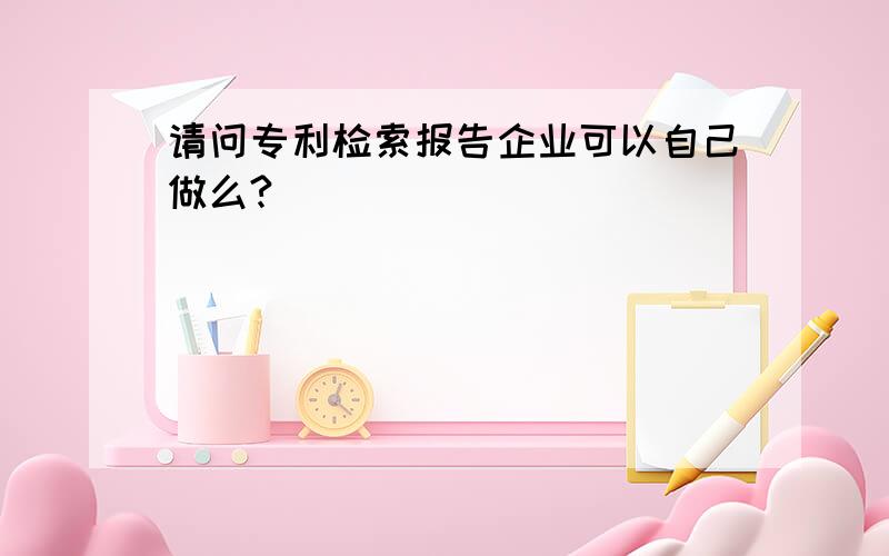 请问专利检索报告企业可以自己做么?