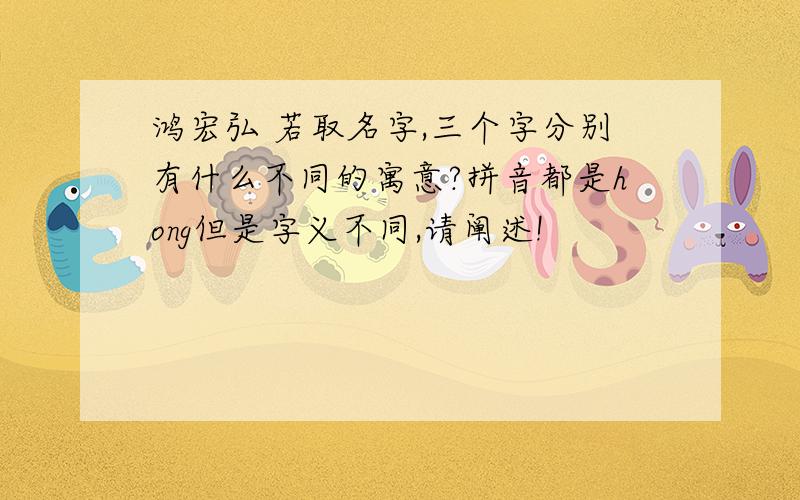 鸿宏弘 若取名字,三个字分别有什么不同的寓意?拼音都是hong但是字义不同,请阐述!