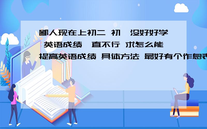 鄙人现在上初二 初一没好好学 英语成绩一直不行 求怎么能提高英语成绩 具体方法 最好有个作息表