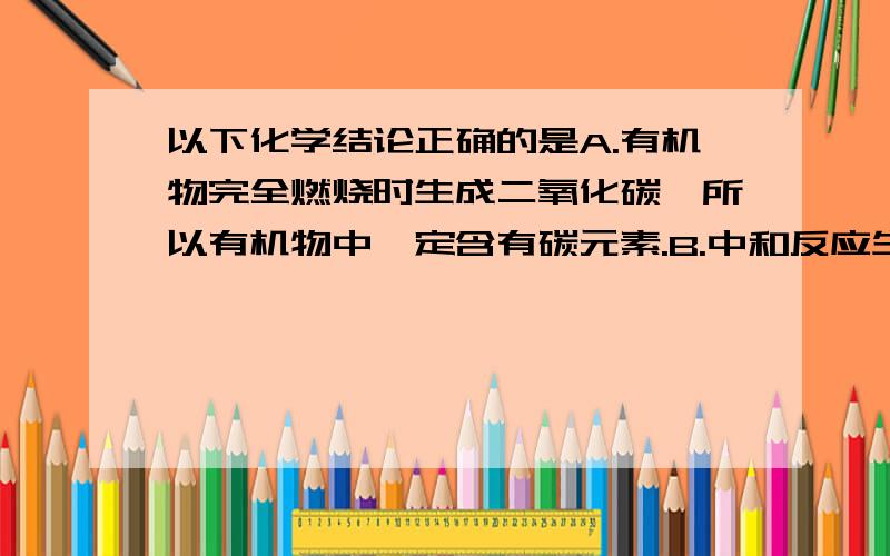 以下化学结论正确的是A.有机物完全燃烧时生成二氧化碳,所以有机物中一定含有碳元素.B.中和反应生成盐和水,所以生成盐和水的反应一定是中和反应.C.燃烧一般伴随发光,发热的现象,所以有