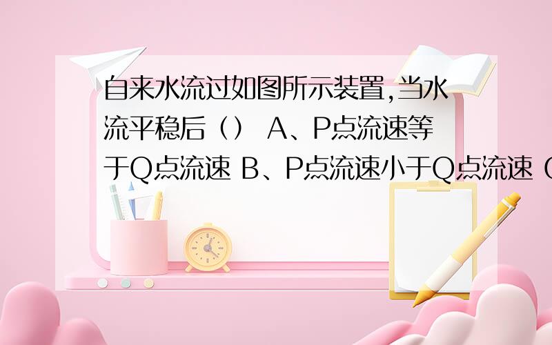 自来水流过如图所示装置,当水流平稳后（） A、P点流速等于Q点流速 B、P点流速小于Q点流速 C、自来水流过如图所示装置,当水流平稳后（）A、P点流速等于Q点流速B、P点流速小于Q点流速C、P