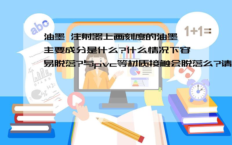 油墨 注射器上画刻度的油墨 主要成分是什么?什么情况下容易脱落?与pvc等材质接触会脱落么?请牛人回答我用pvc的管子紧紧缠绕注射器，一段时间后，注射器上的油墨标记脱落到管子上，主