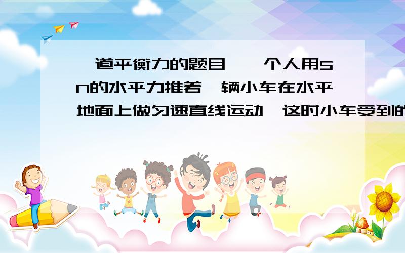 一道平衡力的题目、一个人用5N的水平力推着一辆小车在水平地面上做匀速直线运动,这时小车受到的阻力是_5_N.突然,他发现前面有一小孩,他马上用10N的水平力向后拉小车,使小车减速,在减速