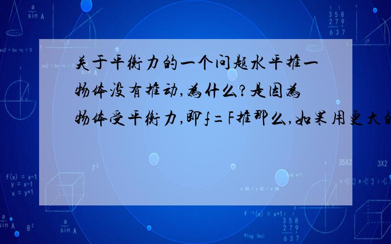 关于平衡力的一个问题水平推一物体没有推动,为什么?是因为物体受平衡力,即f=F推那么,如果用更大的力去推,还是没有推动是为什么呢?F推变大了,不就大于f了吗?那不就应该能推动了吗?郁闷