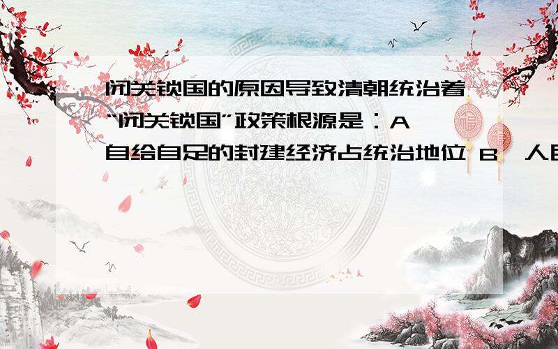 闭关锁国的原因导致清朝统治着“闭关锁国”政策根源是：A,自给自足的封建经济占统治地位 B,人民的抗清争斗 C西方殖民者的侵略 D,清朝是少数民族建立的,思想保守回答时请说出原因,