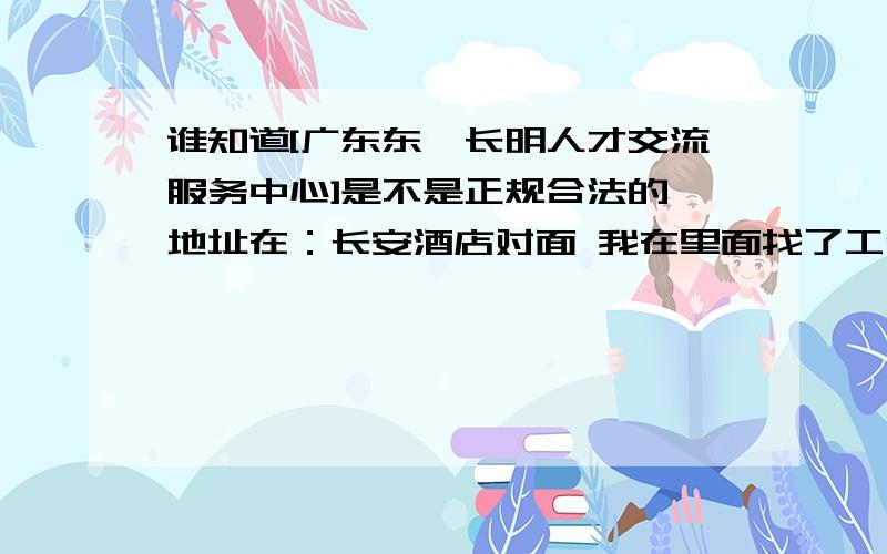 谁知道[广东东莞长明人才交流服务中心]是不是正规合法的 地址在：长安酒店对面 我在里面找了工作.交了300押金 但是感觉不踏实 有被骗的感觉.有谁在那里找了工作或者被骗了的 告诉下好