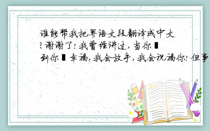 谁能帮我把粤语文段翻译成中文?谢谢了!我曾经讲过,当你揾到你嘅幸福,我会放手,我会祝福你!但事实上当呢一刻真正嚟到嘅时候,我先发觉自己无能为力!也者系我执着,又或者系我唔甘心,我只