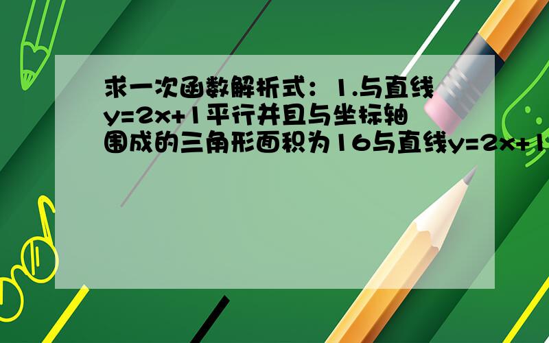 求一次函数解析式：1.与直线y=2x+1平行并且与坐标轴围成的三角形面积为16与直线y=2x+1平行并且与坐标轴围成的三角形面积为16若y与x-2呈正比例关系,且x=4时,y=5,求y关于x的函数关系