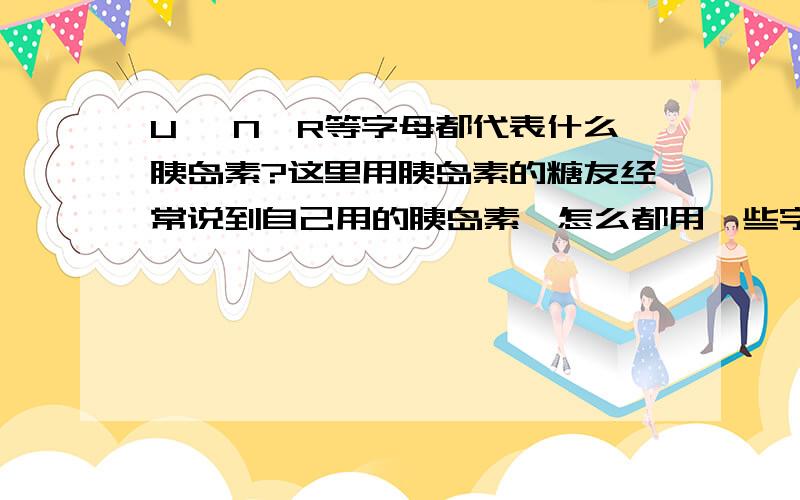 U ,N,R等字母都代表什么胰岛素?这里用胰岛素的糖友经常说到自己用的胰岛素,怎么都用一些字母表示呢?我一点儿也看不懂,又是R又是N之类的,我准备用胰岛素.