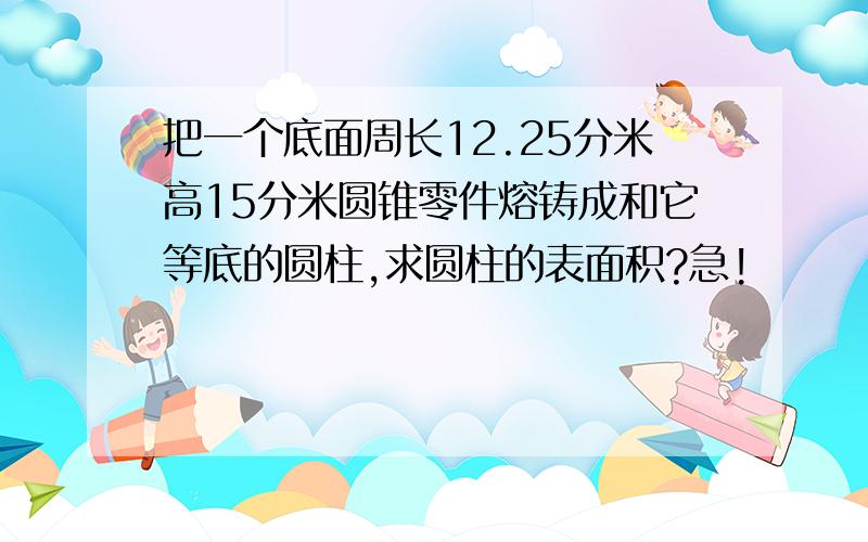 把一个底面周长12.25分米高15分米圆锥零件熔铸成和它等底的圆柱,求圆柱的表面积?急!