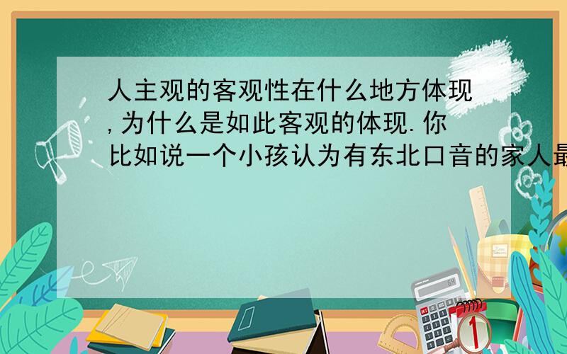 人主观的客观性在什么地方体现,为什么是如此客观的体现.你比如说一个小孩认为有东北口音的家人最好,可有的小孩在西北就会认为有西北口音的家人最好,各自都会对待自己亲近人比不同于