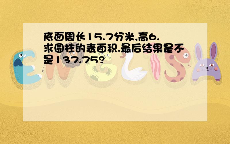 底面周长15.7分米,高6.求圆柱的表面积.最后结果是不是137.75?