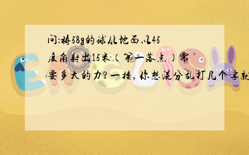 问：将58g的球从地面以45度角射出15米（第一落点）需要多大的力?一楼，你想混分乱打几个字就行了，别复制错误的答案来害人啊！如果无法求出多少力？求个相关的速度之类的也行。