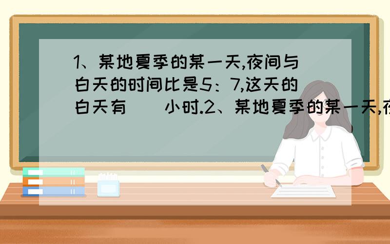 1、某地夏季的某一天,夜间与白天的时间比是5：7,这天的白天有（）小时.2、某地夏季的某一天,夜间与白天的时间比是5：7,这天的白天有（）小时.小方、小明、小丽数学单元成绩分别是92、84