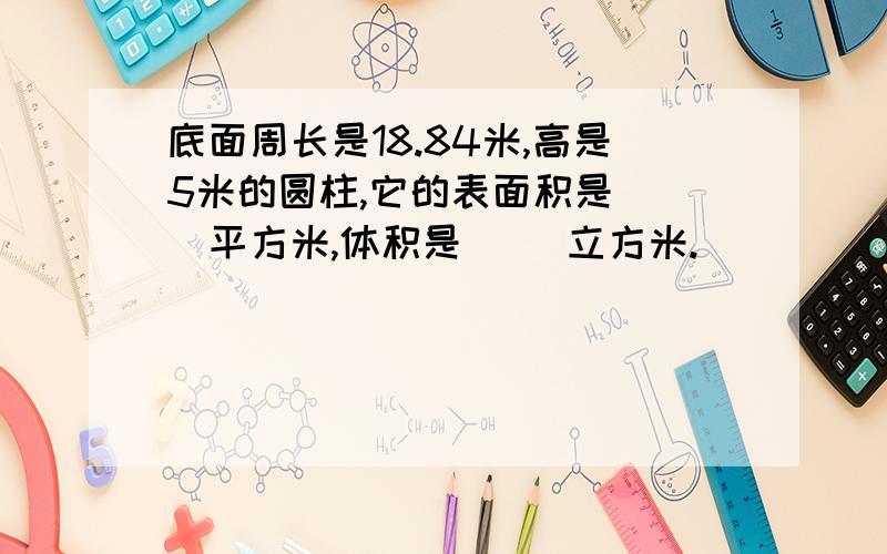 底面周长是18.84米,高是5米的圆柱,它的表面积是（ ）平方米,体积是（ ）立方米.