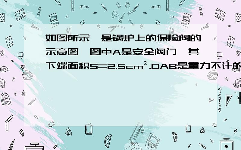 如图所示,是锅炉上的保险阀的示意图,图中A是安全阀门,其下端面积S=2.5cm².OAB是重力不计的杠杆,悬挂于B点下的重锤M的重力G=10N,AO：AB=1：4,在图示情况下且不考虑外界大气压,锅炉内蒸汽压