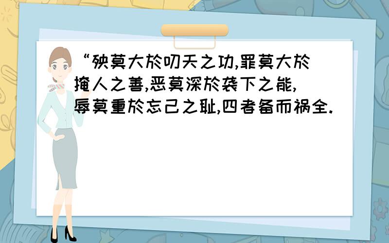 “殃莫大於叨天之功,罪莫大於掩人之善,恶莫深於袭下之能,辱莫重於忘己之耻,四者备而祸全.