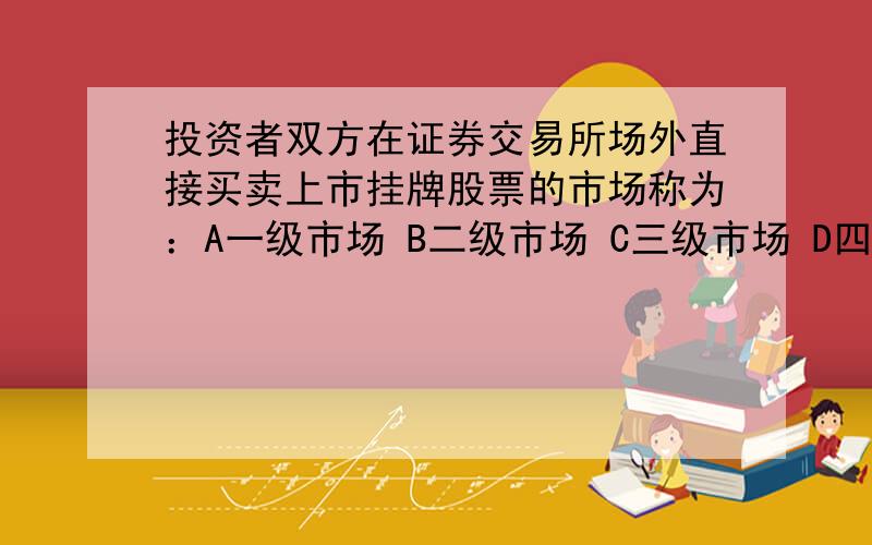 投资者双方在证券交易所场外直接买卖上市挂牌股票的市场称为：A一级市场 B二级市场 C三级市场 D四级市场