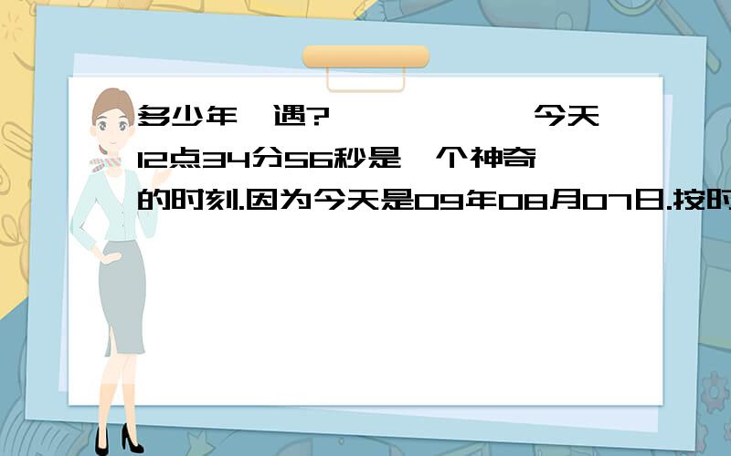 多少年一遇?{}{}{}今天12点34分56秒是一个神奇的时刻.因为今天是09年08月07日.按时间格式看：12：34：56,07/08/09.这种123456789在我们有生之年再也不会有了,请把这一神奇的时刻告诉您的朋友