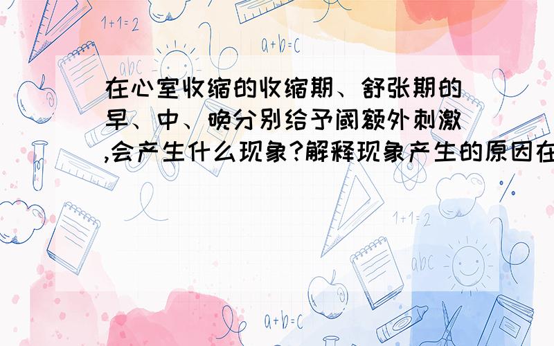 在心室收缩的收缩期、舒张期的早、中、晚分别给予阈额外刺激,会产生什么现象?解释现象产生的原因在心室收缩的收缩期、舒张期的早、中、晚分别给予阈额外刺激,会产生什么现象?生的原