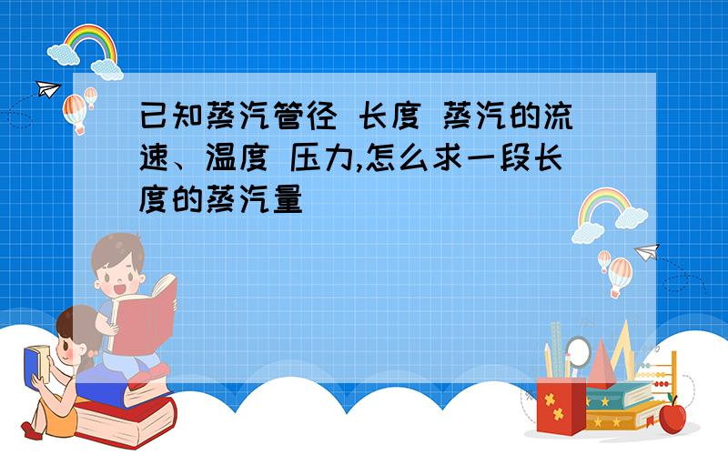 已知蒸汽管径 长度 蒸汽的流速、温度 压力,怎么求一段长度的蒸汽量