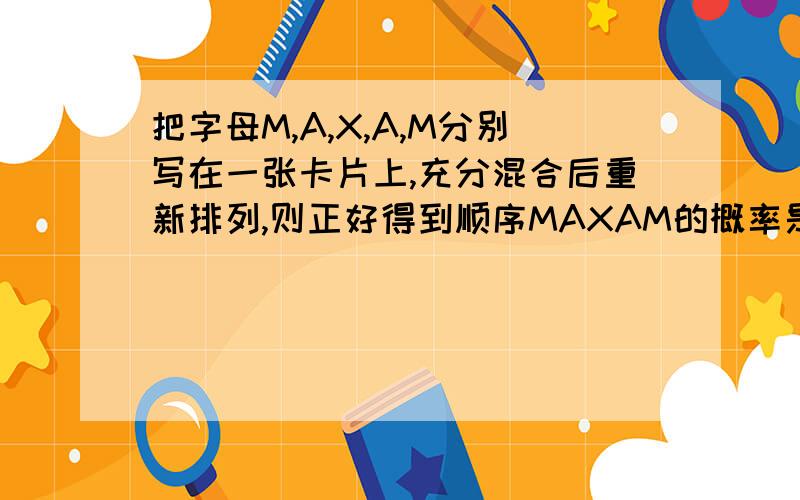 把字母M,A,X,A,M分别写在一张卡片上,充分混合后重新排列,则正好得到顺序MAXAM的概率是?A1/5 B1/15 C2/5 D1/30