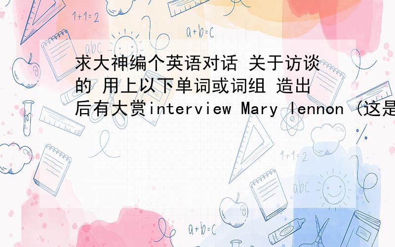 求大神编个英语对话 关于访谈的 用上以下单词或词组 造出后有大赏interview Mary lennon (这是人）（从这开始） tell me oh yesIs that right Not at alloh I see absolutelyGoodness Definitely