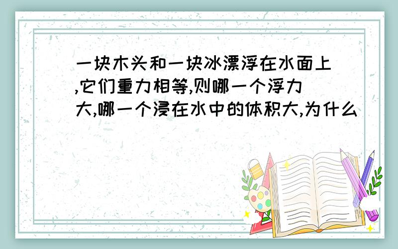 一块木头和一块冰漂浮在水面上,它们重力相等,则哪一个浮力大,哪一个浸在水中的体积大,为什么