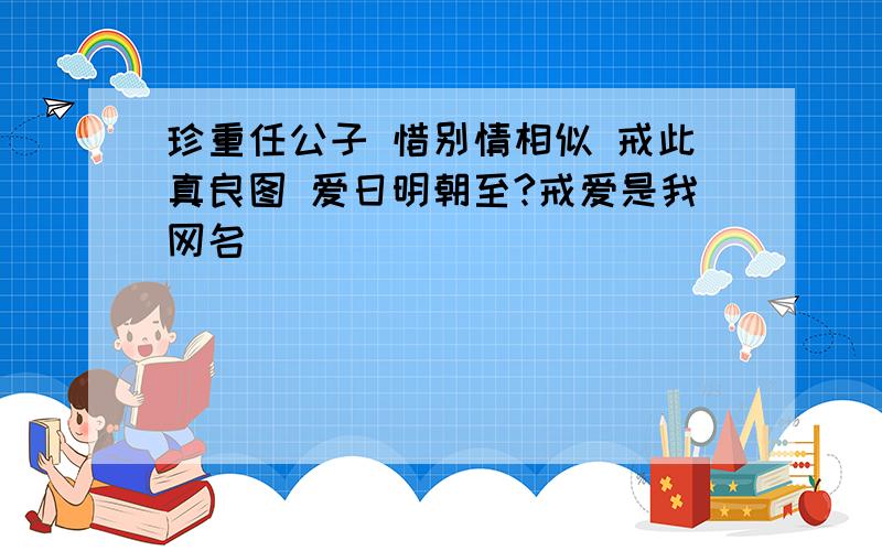 珍重任公子 惜别情相似 戒此真良图 爱日明朝至?戒爱是我网名