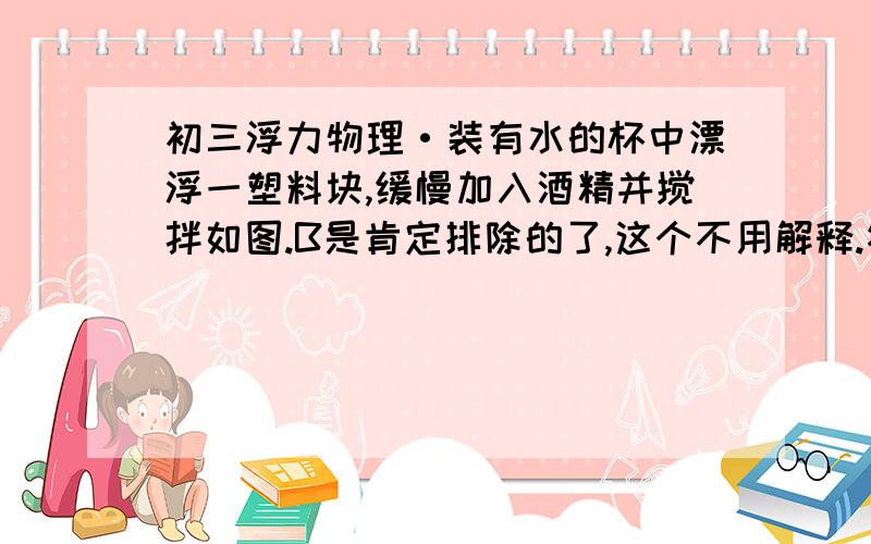 初三浮力物理·装有水的杯中漂浮一塑料块,缓慢加入酒精并搅拌如图.B是肯定排除的了,这个不用解释.答案应该是D.我自己有一种理解,但不知道是否正确,在此征求各位的想法,A和C是为什么错?