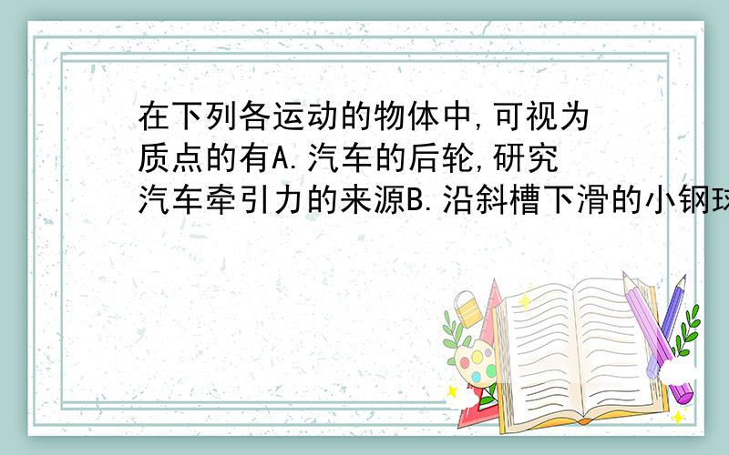 在下列各运动的物体中,可视为质点的有A.汽车的后轮,研究汽车牵引力的来源B.沿斜槽下滑的小钢球,研究它沿斜槽下滑的速度C.人造卫星,研究它绕地球的转动D.海平面上的木箱,研究它在水平力