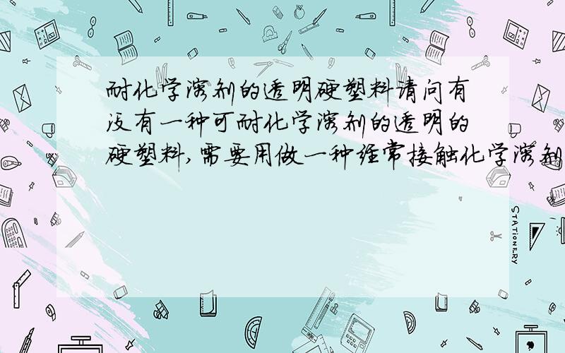 耐化学溶剂的透明硬塑料请问有没有一种可耐化学溶剂的透明的硬塑料,需要用做一种经常接触化学溶剂的仪器的盖子,好像PVC可以,但是有些有机溶剂不行.有没有其他材料呢?