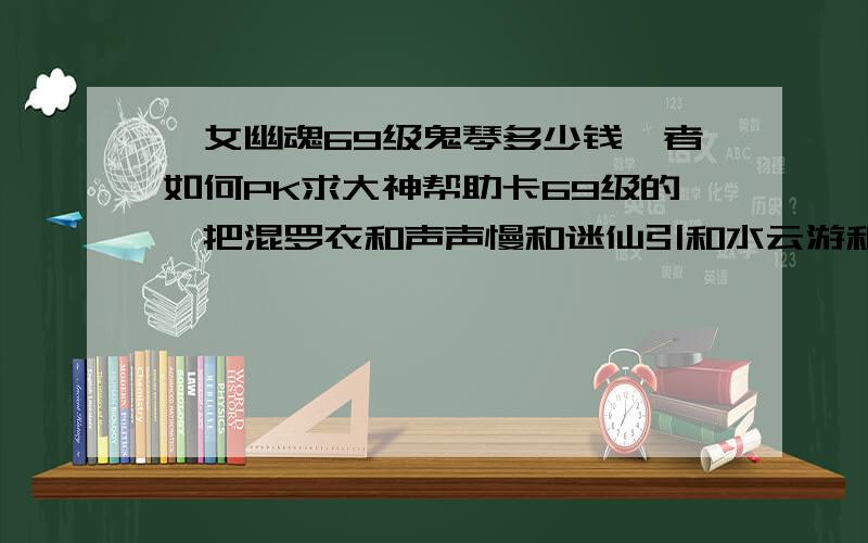 倩女幽魂69级鬼琴多少钱魅者如何PK求大神帮助卡69级的魅把混罗衣和声声慢和迷仙引和水云游和点高能点若干点若干穿一身强纷乱紫装衣服最好买件好点的强化到15不请求进击bb带一个法攻的