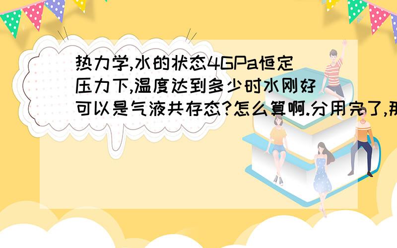 热力学,水的状态4GPa恒定压力下,温度达到多少时水刚好可以是气液共存态?怎么算啊.分用完了,那个好心人帮帮小弟.