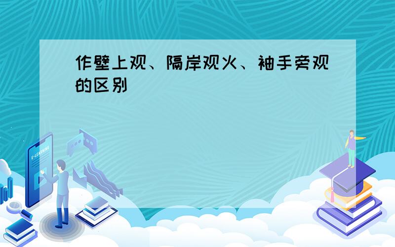 作壁上观、隔岸观火、袖手旁观的区别