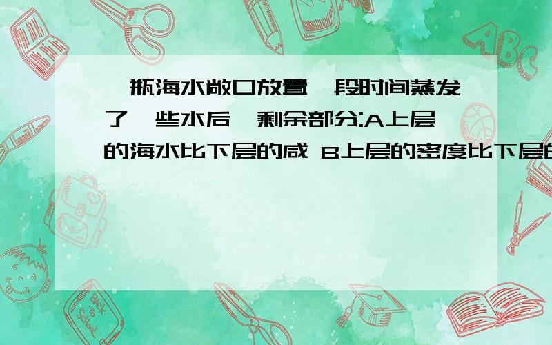 一瓶海水敞口放置一段时间蒸发了一些水后,剩余部分:A上层的海水比下层的咸 B上层的密度比下层的小 C上下各处海水的密度相等 D条件不足,无法确定到底是什么丫~说什么的都有..谁确定！