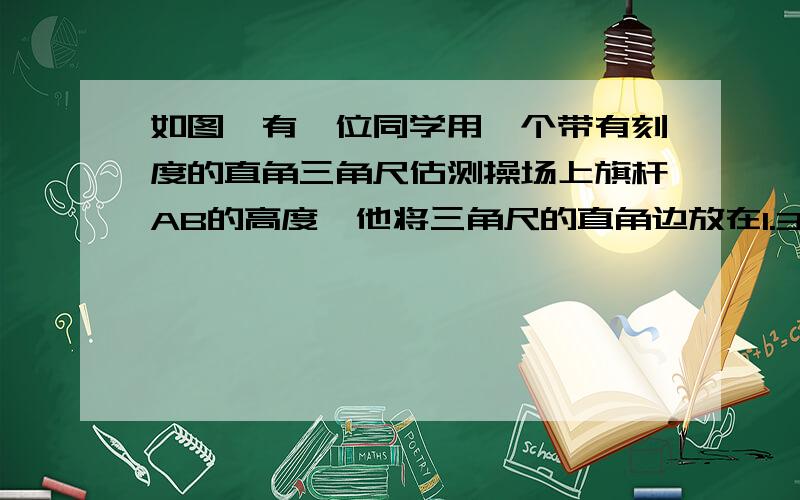 如图,有一位同学用一个带有刻度的直角三角尺估测操场上旗杆AB的高度,他将三角尺的直角边放在1.3  米高的支架上,使三角尺的斜边与旗杆的顶点在一条直线上,他又量得支架D点到旗杆低端的