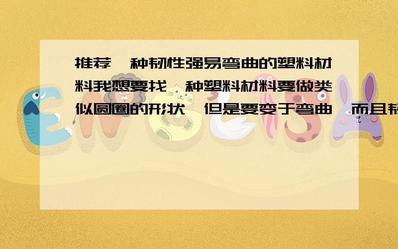 推荐一种韧性强易弯曲的塑料材料我想要找一种塑料材料要做类似圆圈的形状,但是要变于弯曲,而且韧性强,可以多次弯曲.我觉得有点像塑料表带的材料.希望大家可以推荐一下,最好附上价钱.