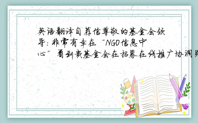 英语翻译自荐信尊敬的基金会领导：非常有幸在“NGO信息中心”看到贵基金会在招募在线推广协调员,招聘启示中有关贵基金会的介绍和对职位的描述深深地吸引了我,相信这正是我想要从事