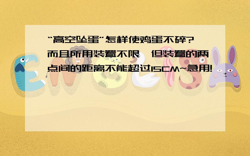 “高空坠蛋”怎样使鸡蛋不碎?而且所用装置不限,但装置的两点间的距离不能超过15CM~急用!