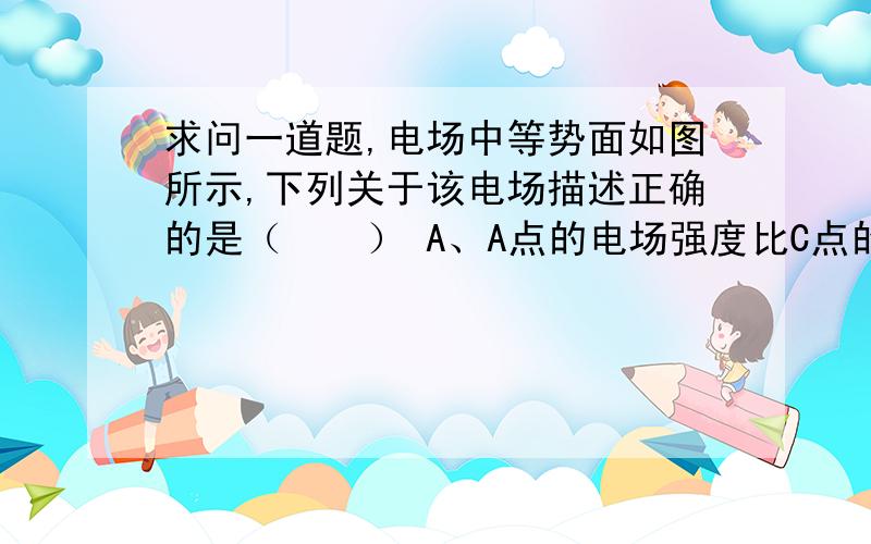 求问一道题,电场中等势面如图所示,下列关于该电场描述正确的是（　　） A、A点的电场强度比C点的小求问一道题,电场中等势面如图所示,下列关于该电场描述正确的是（　　）A、A点的电场