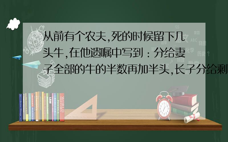 从前有个农夫,死的时候留下几头牛,在他遗嘱中写到：分给妻子全部的牛的半数再加半头,长子分给剩下的牛的半数再加半头,次子分给剩下的牛再加半头,长女分给最后剩下牛的半数再加半头,