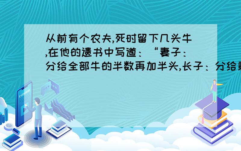 从前有个农夫,死时留下几头牛,在他的遗书中写道：“妻子：分给全部牛的半数再加半头,长子：分给剩下的牛的半数再加半头,次子：分给剩下的牛的半数再加半头,长女：分给最后剩下的牛