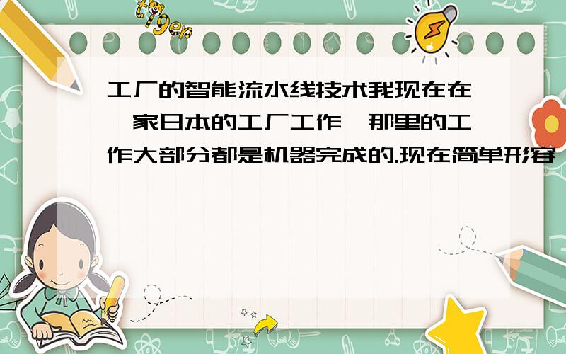 工厂的智能流水线技术我现在在一家日本的工厂工作,那里的工作大部分都是机器完成的.现在简单形容一下其中的一个机器手的动作：首先,一个半成品到达A位置（A位置的一边有一个发光的