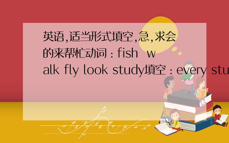 英语,适当形式填空,急,求会的来帮忙动词：fish  walk fly look study填空：every student (.     )very hard in our class.The old man often (.       )kites in the park on sunday morning.My father enjoys (.      B )in the river on Sunday