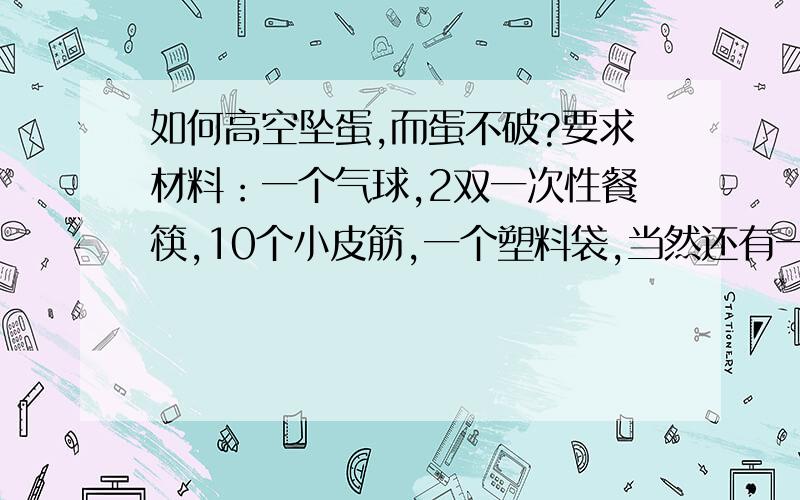 如何高空坠蛋,而蛋不破?要求材料：一个气球,2双一次性餐筷,10个小皮筋,一个塑料袋,当然还有一个生鸡蛋.    使用这些材料,可以只用其中的几件,也可全用,做到高空坠蛋而蛋不破!谢谢!