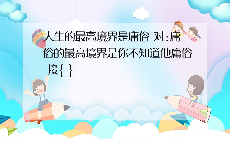 人生的最高境界是庸俗 对:庸俗的最高境界是你不知道他庸俗 接{ }